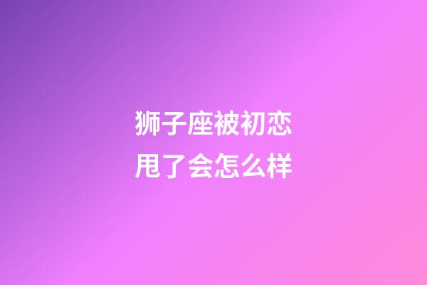 狮子座被初恋甩了会怎么样-第1张-星座运势-玄机派