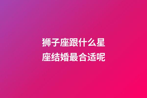 狮子座跟什么星座结婚最合适呢-第1张-星座运势-玄机派