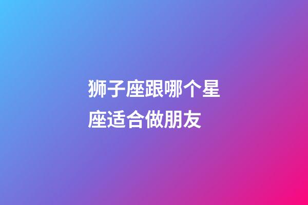 狮子座跟哪个星座适合做朋友-第1张-星座运势-玄机派