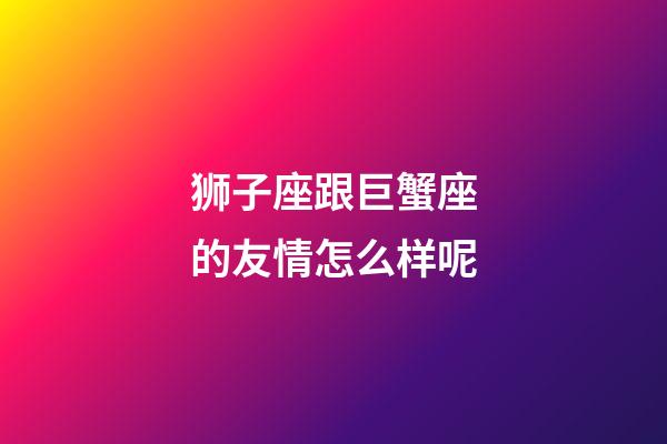 狮子座跟巨蟹座的友情怎么样呢-第1张-星座运势-玄机派