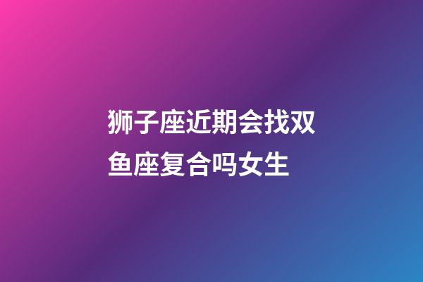 狮子座近期会找双鱼座复合吗女生-第1张-星座运势-玄机派