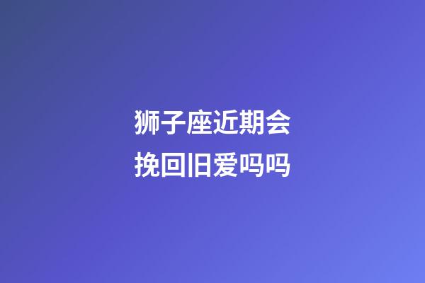 狮子座近期会挽回旧爱吗吗-第1张-星座运势-玄机派