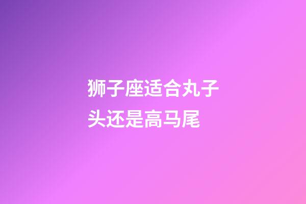 狮子座适合丸子头还是高马尾-第1张-星座运势-玄机派