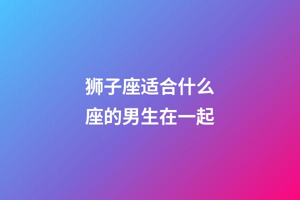 狮子座适合什么座的男生在一起-第1张-星座运势-玄机派