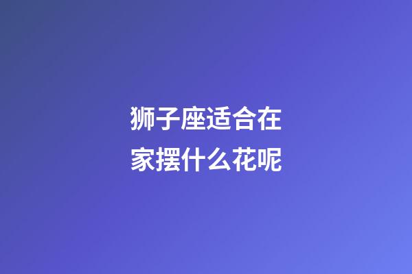 狮子座适合在家摆什么花呢-第1张-星座运势-玄机派