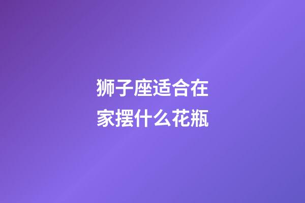 狮子座适合在家摆什么花瓶-第1张-星座运势-玄机派