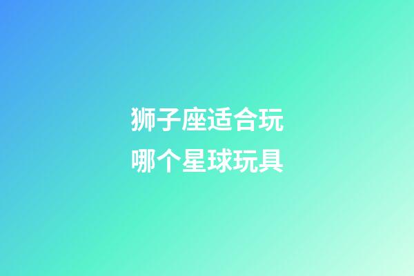 狮子座适合玩哪个星球玩具-第1张-星座运势-玄机派