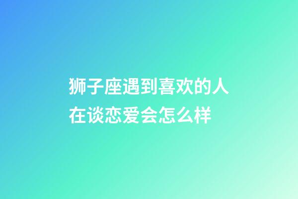 狮子座遇到喜欢的人在谈恋爱会怎么样-第1张-星座运势-玄机派