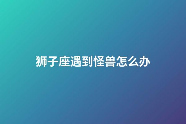 狮子座遇到怪兽怎么办-第1张-星座运势-玄机派