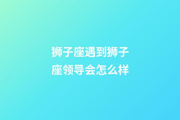 狮子座遇到狮子座领导会怎么样-第1张-星座运势-玄机派