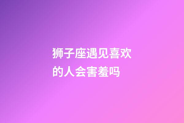 狮子座遇见喜欢的人会害羞吗-第1张-星座运势-玄机派