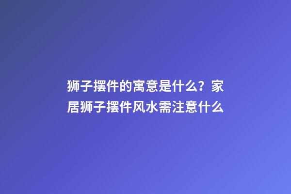 狮子摆件的寓意是什么？家居狮子摆件风水需注意什么
