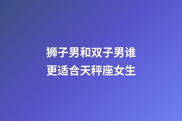 狮子男和双子男谁更适合天秤座女生-第1张-星座运势-玄机派