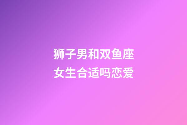 狮子男和双鱼座女生合适吗恋爱-第1张-星座运势-玄机派