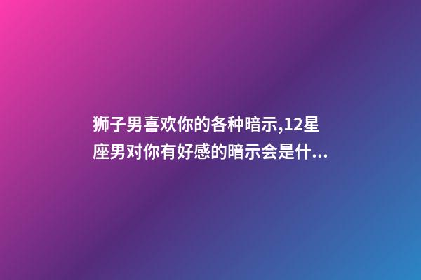 狮子男喜欢你的各种暗示,12星座男对你有好感的暗示会是什么-第1张-观点-玄机派