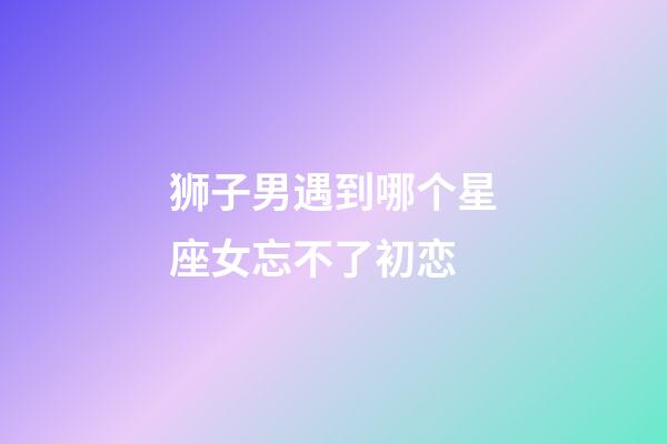 狮子男遇到哪个星座女忘不了初恋-第1张-星座运势-玄机派