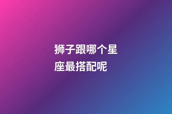 狮子跟哪个星座最搭配呢-第1张-星座运势-玄机派