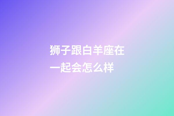 狮子跟白羊座在一起会怎么样-第1张-星座运势-玄机派