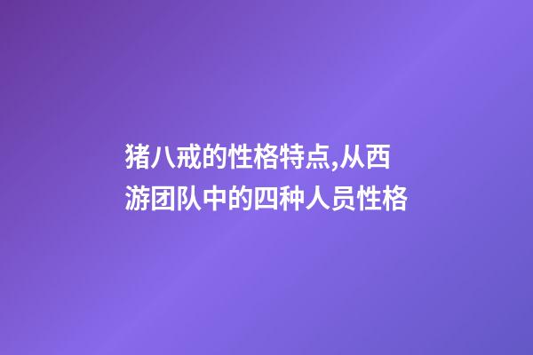 猪八戒的性格特点,从西游团队中的四种人员性格-第1张-观点-玄机派