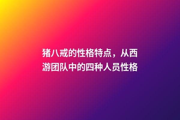 猪八戒的性格特点，从西游团队中的四种人员性格-第1张-观点-玄机派