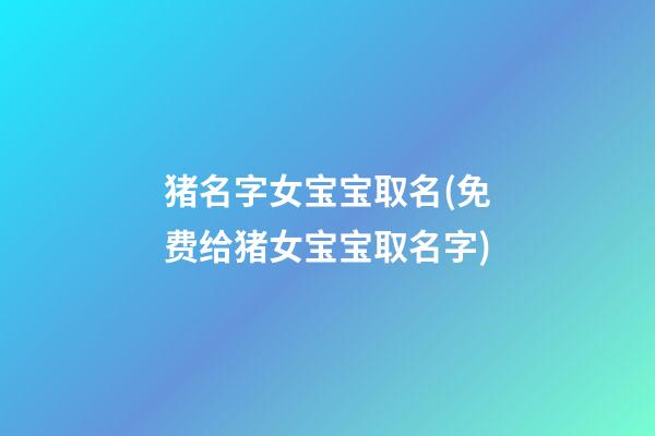 猪名字女宝宝取名(免费给猪女宝宝取名字)