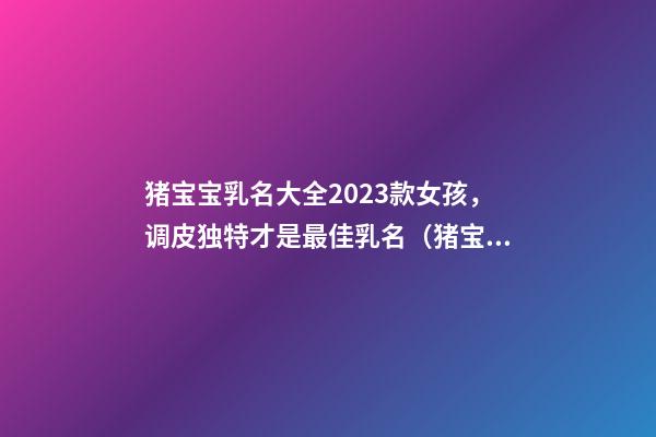 猪宝宝乳名大全2023款女孩，调皮独特才是最佳乳名（猪宝宝女孩乳名大全洋气点的）