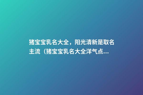 猪宝宝乳名大全，阳光清新是取名主流（猪宝宝乳名大全洋气点的）