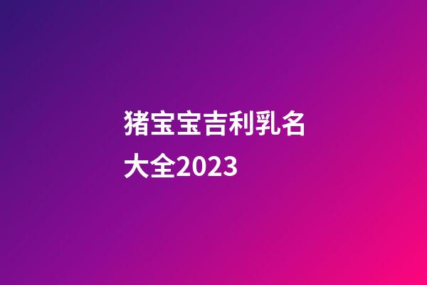 猪宝宝吉利乳名大全2023