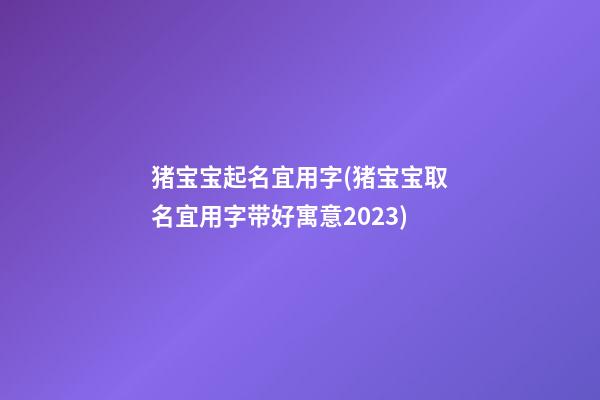 猪宝宝起名宜用字(猪宝宝取名宜用字带好寓意2023)