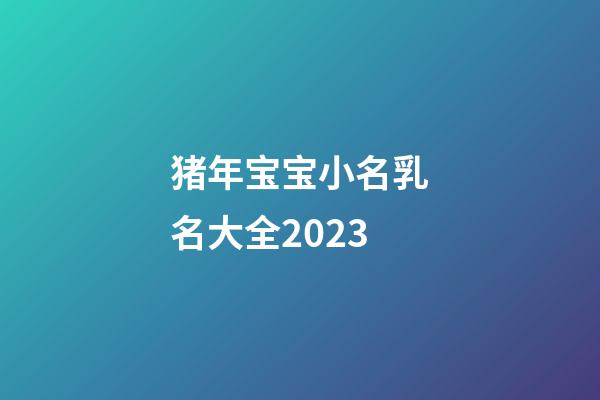 猪年宝宝小名乳名大全2023