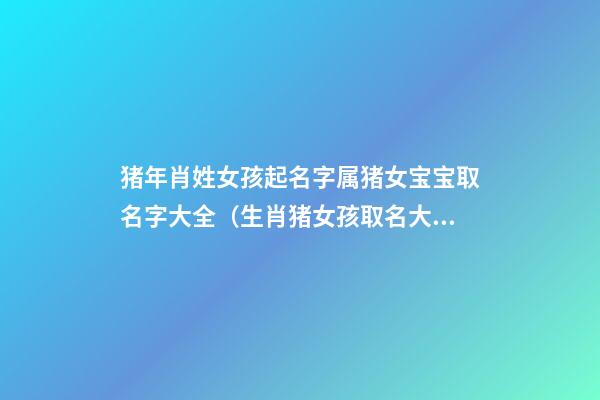 猪年肖姓女孩起名字属猪女宝宝取名字大全（生肖猪女孩取名大全）