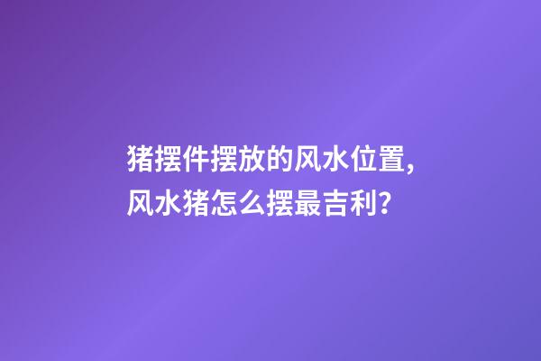 猪摆件摆放的风水位置,风水猪怎么摆最吉利？