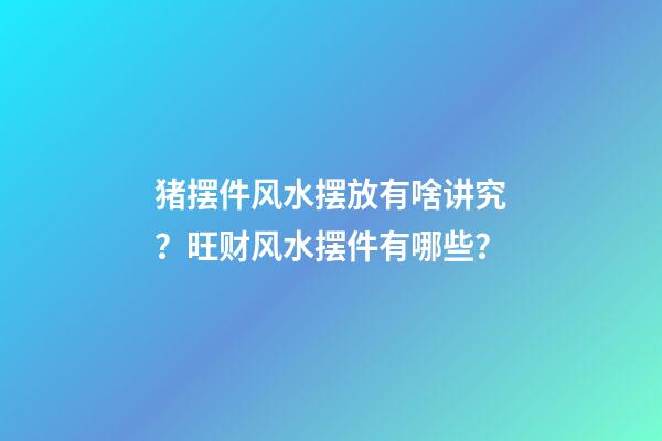 猪摆件风水摆放有啥讲究？旺财风水摆件有哪些？