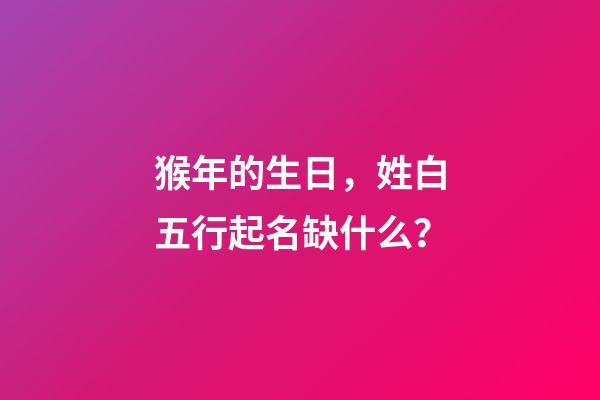 猴年的生日，姓白五行起名缺什么？