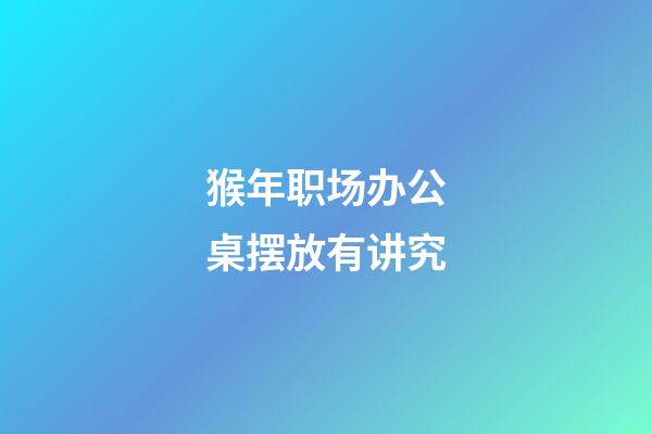 猴年职场办公桌摆放有讲究