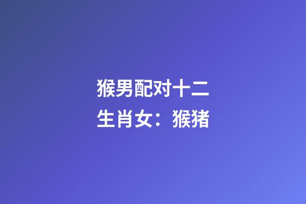猴男配对十二生肖女：猴+猪