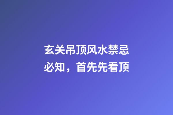 玄关吊顶风水禁忌必知，首先先看顶