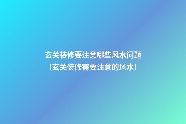 玄关装修要注意哪些风水问题（玄关装修需要注意的风水）