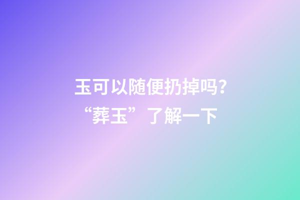 玉可以随便扔掉吗？“葬玉”了解一下