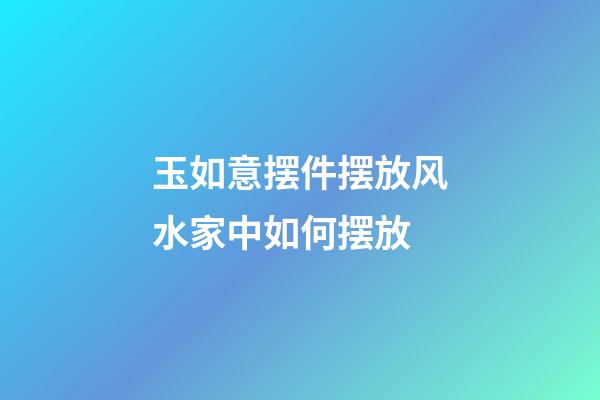 玉如意摆件摆放风水家中如何摆放