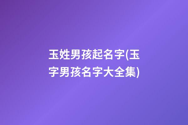 玉姓男孩起名字(玉字男孩名字大全集)