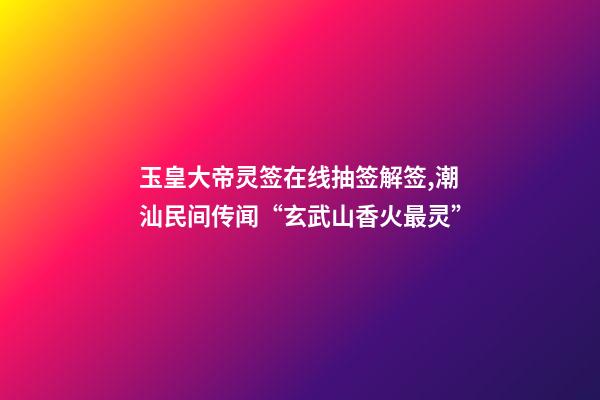 玉皇大帝灵签在线抽签解签,潮汕民间传闻“玄武山香火最灵”-第1张-观点-玄机派