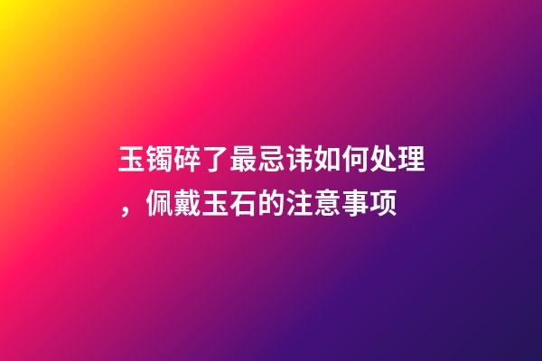 玉镯碎了最忌讳如何处理，佩戴玉石的注意事项