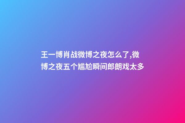 王一博肖战微博之夜怎么了,微博之夜五个尴尬瞬间郎朗戏太多-第1张-观点-玄机派