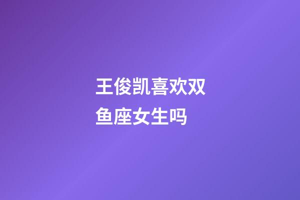 王俊凯喜欢双鱼座女生吗-第1张-星座运势-玄机派