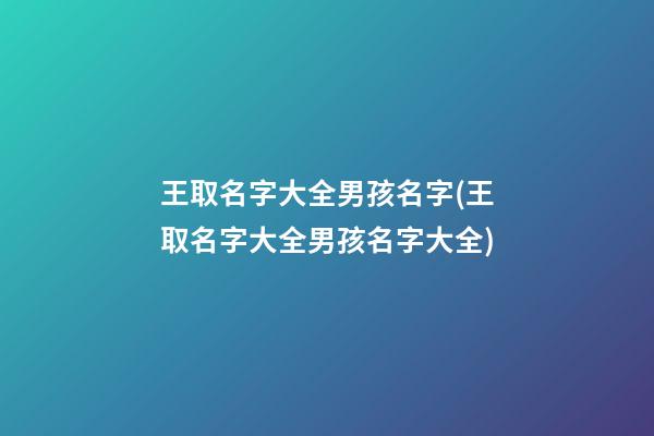 王取名字大全男孩名字(王取名字大全男孩名字大全)