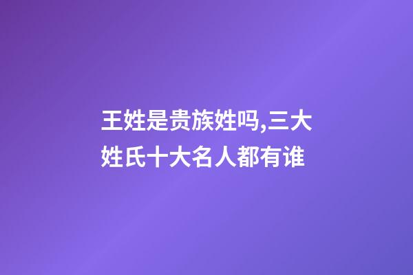 王姓是贵族姓吗,三大姓氏十大名人都有谁-第1张-观点-玄机派