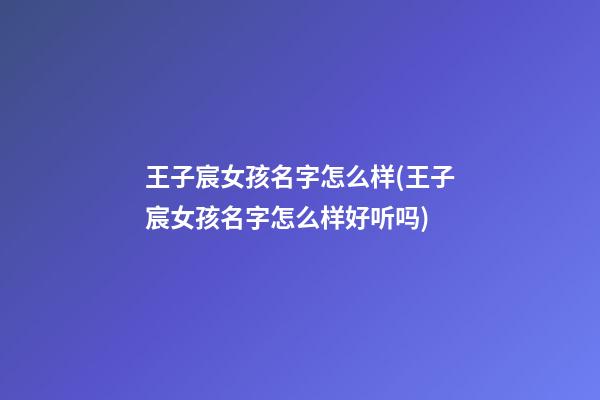 王子宸女孩名字怎么样(王子宸女孩名字怎么样好听吗)