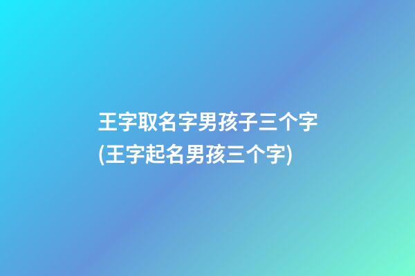 王字取名字男孩子三个字(王字起名男孩三个字)