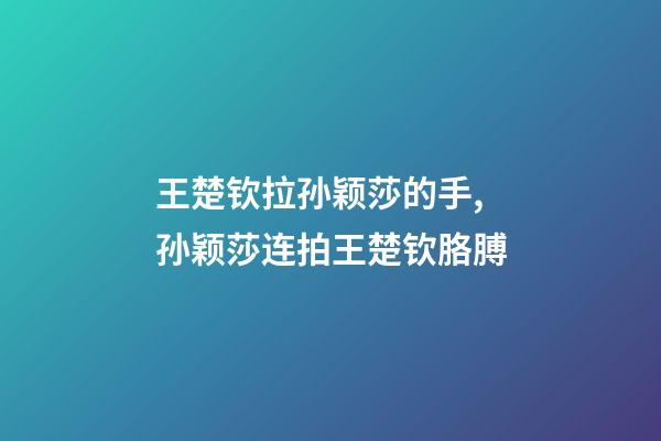 王楚钦拉孙颖莎的手,孙颖莎连拍王楚钦胳膊-第1张-观点-玄机派